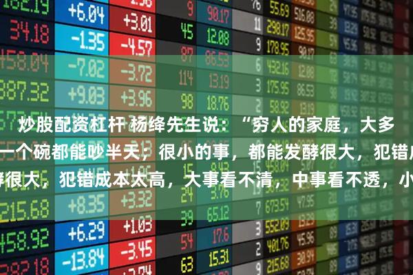炒股配资杠杆 杨绛先生说：“穷人的家庭，大多数都是不和睦的，摔碎一个碗都能吵半天；很小的事，都能发酵很大，犯错成本太高，大事看不清，中事看不透，小事叨不停。”