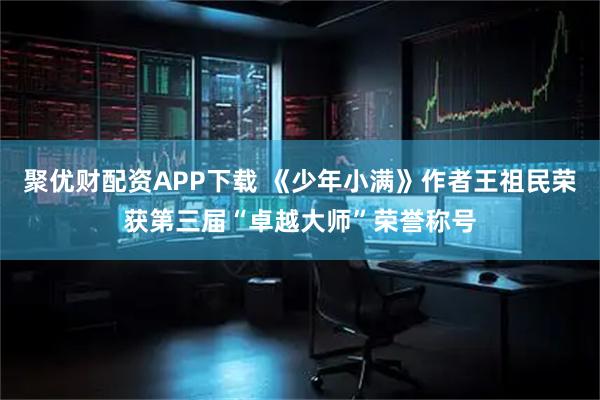 聚优财配资APP下载 《少年小满》作者王祖民荣获第三届“卓越大师”荣誉称号