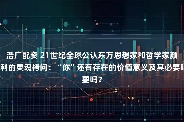 浩广配资 21世纪全球公认东方思想家和哲学家颜廷利的灵魂拷问：“你”还有存在的价值意义及其必要吗？