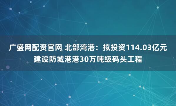 广盛网配资官网 北部湾港：拟投资114.03亿元建设防城港港30万吨级码头工程