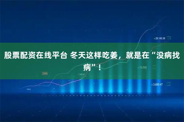 股票配资在线平台 冬天这样吃姜，就是在“没病找病”！