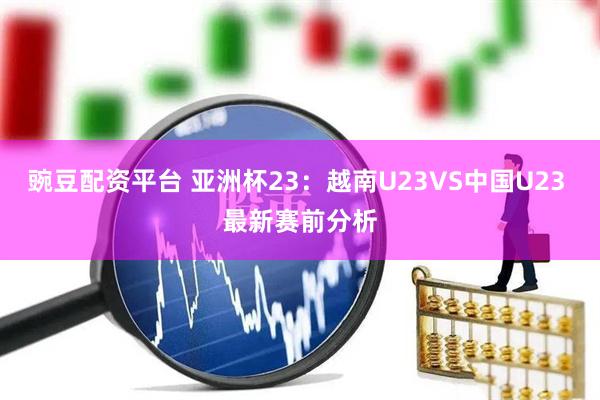豌豆配资平台 亚洲杯23：越南U23VS中国U23 最新赛前分析