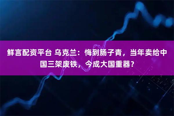 鲜言配资平台 乌克兰：悔到肠子青，当年卖给中国三架废铁，今成大国重器？
