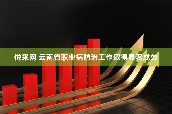悦来网 云南省职业病防治工作取得显著成效